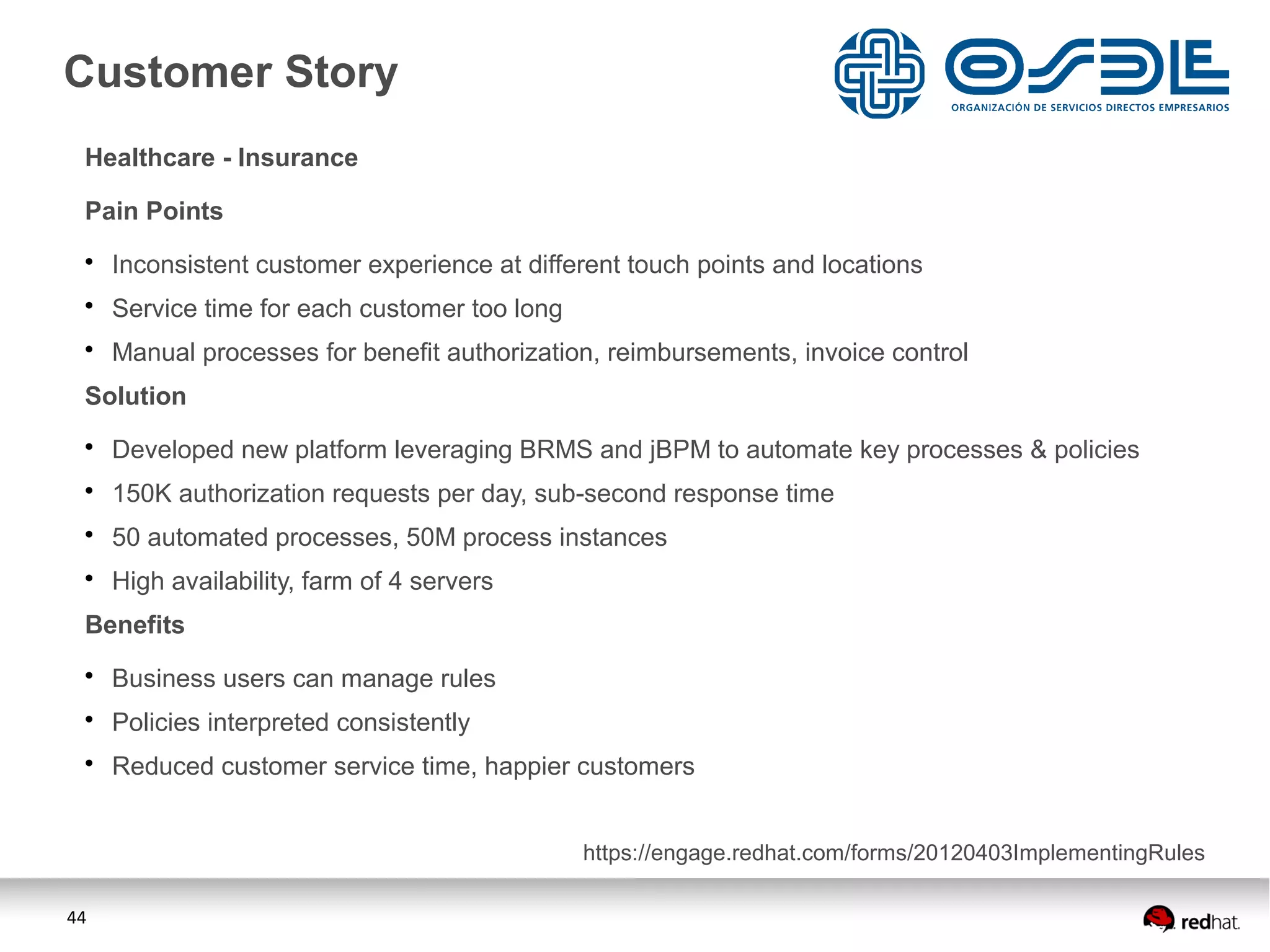 44
Healthcare - Insurance
Pain Points
• Inconsistent customer experience at different touch points and locations
• Service time for each customer too long
• Manual processes for benefit authorization, reimbursements, invoice control
Solution
• Developed new platform leveraging BRMS and jBPM to automate key processes & policies
• 150K authorization requests per day, sub-second response time
• 50 automated processes, 50M process instances
• High availability, farm of 4 servers
Benefits
• Business users can manage rules
• Policies interpreted consistently
• Reduced customer service time, happier customers
Customer Story
https://engage.redhat.com/forms/20120403ImplementingRules
 