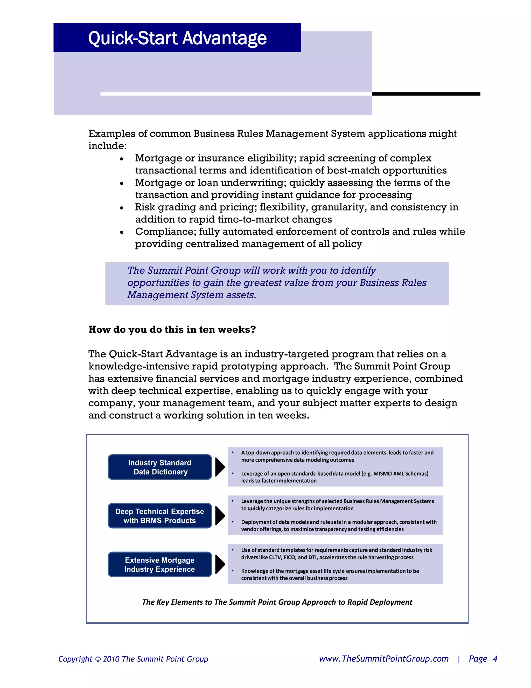 Quick-Start Advantage



       Examples of common Business Rules Management System applications might
       include:
              Mortgage or insurance eligibility; rapid screening of complex
                transactional terms and identification of best-match opportunities
              Mortgage or loan underwriting; quickly assessing the terms of the
                transaction and providing instant guidance for processing
              Risk grading and pricing; flexibility, granularity, and consistency in
                addition to rapid time-to-market changes
              Compliance; fully automated enforcement of controls and rules while
                providing centralized management of all policy

                 The Summit Point Group will work with you to identify
                 opportunities to gain the greatest value from your Business Rules
                 Management System assets.


       How do you do this in ten weeks?

       The Quick-Start Advantage is an industry-targeted program that relies on a
       knowledge-intensive rapid prototyping approach. The Summit Point Group
       has extensive financial services and mortgage industry experience, combined
       with deep technical expertise, enabling us to quickly engage with your
       company, your management team, and your subject matter experts to design
       and construct a working solution in ten weeks.


                                            •   A top-down approach to identifying required data elements, leads to faster and
                                                more comprehensive data modeling outcomes
                  Industry Standard
                    Data Dictionary         •   Leverage of an open standards-based data model (e.g. MISMO XML Schemas)
                                                leads to faster implementation


                                            •   Leverage the unique strengths of selected Business Rules Management Systems
                                                to quickly categorize rules for implementation
              Deep Technical Expertise
                with BRMS Products          •   Deployment of data models and rule sets in a modular approach, consistent with
                                                vendor offerings, to maximize transparency and testing efficiencies


                                            •   Use of standard templates for requirements capture and standard industry risk
                                                drivers like CLTV, FICO, and DTI, accelerates the rule harvesting process
                 Extensive Mortgage
                 Industry Experience        •   Knowledge of the mortgage asset life cycle ensures implementation to be
                                                consistent with the overall business process



                     The Key Elements to The Summit Point Group Approach to Rapid Deployment




Copyright © 2010 The Summit Point Group                                        www.TheSummitPointGroup.com | Page 4
 