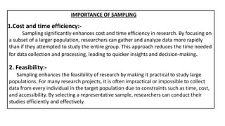 1.Cost and time efficiency:-
IMPORTANCE OF SAMPLING
Sampling significantly enhances cost and time efficiency in research. By focusing on
a subset of a larger population, researchers can gather and analyze data more rapidly
than if they attempted to study the entire group. This approach reduces the time needed
for data collection and processing, leading to quicker insights and decision-making.
2. Feasibility:-
Sampling enhances the feasibility of research by making it practical to study large
populations. For many research projects, it is often impractical or impossible to collect
data from every individual in the target population due to constraints such as time, cost,
and accessibility. By selecting a representative sample, researchers can conduct their
studies efficiently and effectively.
 