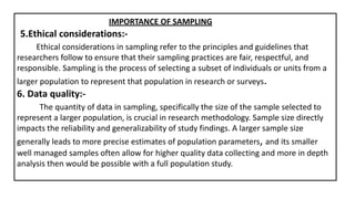 IMPORTANCE OF SAMPLING
5.Ethical considerations:-
Ethical considerations in sampling refer to the principles and guidelines that
researchers follow to ensure that their sampling practices are fair, respectful, and
responsible. Sampling is the process of selecting a subset of individuals or units from a
larger population to represent that population in research or surveys.
6. Data quality:-
The quantity of data in sampling, specifically the size of the sample selected to
represent a larger population, is crucial in research methodology. Sample size directly
impacts the reliability and generalizability of study findings. A larger sample size
generally leads to more precise estimates of population parameters, and its smaller
well managed samples often allow for higher quality data collecting and more in depth
analysis then would be possible with a full population study.
 