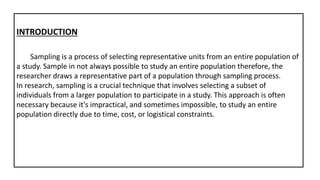INTRODUCTION
Sampling is a process of selecting representative units from an entire population of
a study. Sample in not always possible to study an entire population therefore, the
researcher draws a representative part of a population through sampling process.
In research, sampling is a crucial technique that involves selecting a subset of
individuals from a larger population to participate in a study. This approach is often
necessary because it's impractical, and sometimes impossible, to study an entire
population directly due to time, cost, or logistical constraints.
 