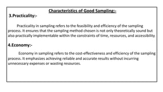 3.Practicality:-
Characteristics of Good Sampling:-
Practicality in sampling refers to the feasibility and efficiency of the sampling
process. It ensures that the sampling method chosen is not only theoretically sound but
also practically implementable within the constraints of time, resources, and accessibility.
4.Economy:-
Economy in sampling refers to the cost-effectiveness and efficiency of the sampling
process. It emphasizes achieving reliable and accurate results without incurring
unnecessary expenses or wasting resources.
 