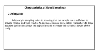 7.Adequate:-
Characteristics of Good Sampling:-
Adequacy in sampling refers to ensuring that the sample size is sufficient to
provide reliable and valid results. An adequate sample size enables researchers to draw
accurate conclusions about the population and increases the statistical power of the
study.
 