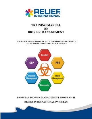 TRAINING MANUAL
ON
BIORISK MANAGEMENT
FOR LABORATORY WORKERS, FIELD PERSONELS AND RESEARCH
STUDENTS OF VETERINARY LABORATORIES
PAKISTAN BIORISK MANAGEMENT PROGRAM II
RELIEF INTERNATIONAL-PAKISTAN
 