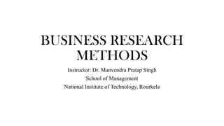 BUSINESS RESEARCH
METHODS
Instructor: Dr. Manvendra Pratap Singh
School of Management
National Institute of Technology, Rourkela
 