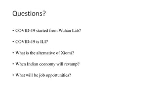 Questions?
• COVID-19 started from Wuhan Lab?
• COVID-19 is ILI?
• What is the alternative of Xiomi?
• When Indian economy will revamp?
• What will be job opportunities?
 