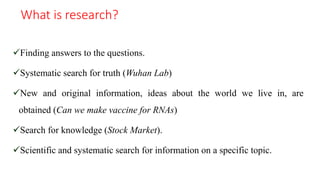 What is research?
Finding answers to the questions.
Systematic search for truth (Wuhan Lab)
New and original information, ideas about the world we live in, are
obtained (Can we make vaccine for RNAs)
Search for knowledge (Stock Market).
Scientific and systematic search for information on a specific topic.
 