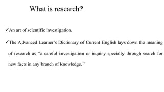 What is research?
An art of scientific investigation.
The Advanced Learner’s Dictionary of Current English lays down the meaning
of research as “a careful investigation or inquiry specially through search for
new facts in any branch of knowledge.”
 