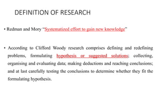 DEFINITION OF RESEARCH
• Redman and Mory “Systematized effort to gain new knowledge”
• According to Clifford Woody research comprises defining and redefining
problems, formulating hypothesis or suggested solutions; collecting,
organising and evaluating data; making deductions and reaching conclusions;
and at last carefully testing the conclusions to determine whether they fit the
formulating hypothesis.
 