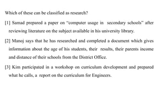 Which of these can be classified as research?
[1] Samad prepared a paper on “computer usage in secondary schools” after
reviewing literature on the subject available in his university library.
[2] Manoj says that he has researched and completed a document which gives
information about the age of his students, their results, their parents income
and distance of their schools from the District Office.
[3] Kim participated in a workshop on curriculum development and prepared
what he calls, a report on the curriculum for Engineers.
 
