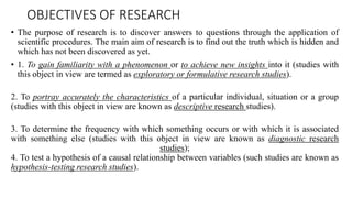 OBJECTIVES OF RESEARCH
• The purpose of research is to discover answers to questions through the application of
scientific procedures. The main aim of research is to find out the truth which is hidden and
which has not been discovered as yet.
• 1. To gain familiarity with a phenomenon or to achieve new insights into it (studies with
this object in view are termed as exploratory or formulative research studies).
2. To portray accurately the characteristics of a particular individual, situation or a group
(studies with this object in view are known as descriptive research studies).
3. To determine the frequency with which something occurs or with which it is associated
with something else (studies with this object in view are known as diagnostic research
studies);
4. To test a hypothesis of a causal relationship between variables (such studies are known as
hypothesis-testing research studies).
 