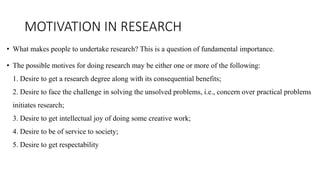 MOTIVATION IN RESEARCH
• What makes people to undertake research? This is a question of fundamental importance.
• The possible motives for doing research may be either one or more of the following:
1. Desire to get a research degree along with its consequential benefits;
2. Desire to face the challenge in solving the unsolved problems, i.e., concern over practical problems
initiates research;
3. Desire to get intellectual joy of doing some creative work;
4. Desire to be of service to society;
5. Desire to get respectability
 