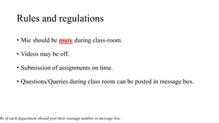 Rules and regulations
• Mic should be mute during class-room.
• Videos may be off.
• Submission of assignments on time.
• Questions/Queries during class room can be posted in message box.
Rs of each department should post their watsapp number in message box.
 
