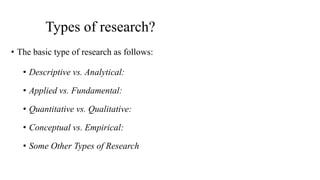 Types of research?
• The basic type of research as follows:
• Descriptive vs. Analytical:
• Applied vs. Fundamental:
• Quantitative vs. Qualitative:
• Conceptual vs. Empirical:
• Some Other Types of Research
 