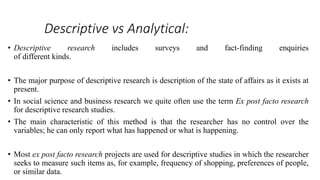 Descriptive vs Analytical:
• Descriptive research includes surveys and fact-finding enquiries
of different kinds.
• The major purpose of descriptive research is description of the state of affairs as it exists at
present.
• In social science and business research we quite often use the term Ex post facto research
for descriptive research studies.
• The main characteristic of this method is that the researcher has no control over the
variables; he can only report what has happened or what is happening.
• Most ex post facto research projects are used for descriptive studies in which the researcher
seeks to measure such items as, for example, frequency of shopping, preferences of people,
or similar data.
 