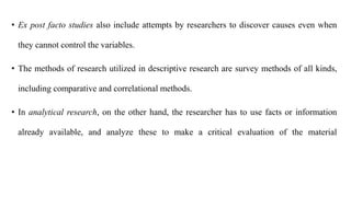 • Ex post facto studies also include attempts by researchers to discover causes even when
they cannot control the variables.
• The methods of research utilized in descriptive research are survey methods of all kinds,
including comparative and correlational methods.
• In analytical research, on the other hand, the researcher has to use facts or information
already available, and analyze these to make a critical evaluation of the material
 