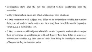 • Investigation starts after the fact has occurred without interference from the
researcher.
• test hypotheses about cause-and-effect relationships or in situations
• 1. One commences with subjects who differ on an independent variable, for example
their years of study in mathematics, and then study how they differ on the dependent
variable, e.g. a mathematics test.
• 2. One commences with subjects who differ on the dependent variable (for example
their performance in a mathematics test) and discover how they differ on a range of
independent variables, e.g. their years of study, their liking for the subject, the amount
of homework they do in mathematics
 