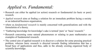 Applied vs. Fundamental:
• Research can either be applied (or action) research or fundamental (to basic or pure)
research.
• Applied research aims at finding a solution for an immediate problem facing a society
or an industrial/business organisation,
• where as fundamental research is mainly concerned with generalisations and with the
formulation of a theory.
• “Gathering knowledge for knowledge’s sake is termed ‘pure’ or ‘basic’ research.”
• Research concerning some natural phenomenon or relating to pure mathematics are
examples of fundamental research.
• The central aim of applied research is to discover a solution for some pressing practical
problem, whereas basic research is directed towards finding information that has a
broad base of applications and thus, adds to the already existing organized body of
scientific knowledge.
 