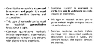 • Quantitative research is expressed
in numbers and graphs. It is used
to test or confirm theories and
assumptions.
• This type of research can be used
to establish generalizable
facts about a topic.
• Common quantitative methods
include experiments, observations
recorded as numbers, and surveys
with closed-ended questions.
• Qualitative research is expressed in
words. It is used to understand concepts,
thoughts or experiences.
• This type of research enables you to
gather in-depth insights on topics that are
not well understood.
• Common qualitative methods include
interviews with open-ended questions,
observations described in words, and
literature reviews that explore concepts
and theories.
 