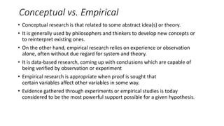 Conceptual vs. Empirical
• Conceptual research is that related to some abstract idea(s) or theory.
• It is generally used by philosophers and thinkers to develop new concepts or
to reinterpret existing ones.
• On the other hand, empirical research relies on experience or observation
alone, often without due regard for system and theory.
• It is data-based research, coming up with conclusions which are capable of
being verified by observation or experiment
• Empirical research is appropriate when proof is sought that
certain variables affect other variables in some way.
• Evidence gathered through experiments or empirical studies is today
considered to be the most powerful support possible for a given hypothesis.
 