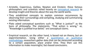 • Aristotle, Copernicus, Galileo, Newton and Einstein: these famous
philosophers and scientists relied heavily on conceptual research to
develop insight and theories about the way the world works.
• They established concepts to explain common occurrences by
observing their surroundings and compiling, studying and summarizing
existing information.
• Plato asked conceptual questions such as "What is justice?" as the
basis of philosophy. The statements, "That action is wrong," or,
"Knowledge is justified true belief," are conceptual claims.
• Empirical research, on the other hand, is based not on theory, but on
experimentation. Using either a quantitative or qualitative
methodology, researchers gather data that can be measured according
to a certain population, place and/or time. They then use this
information to make meaningful, fact-based conclusions.
 