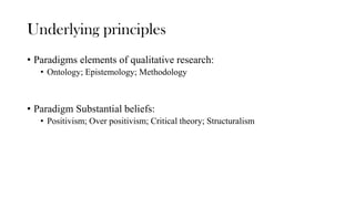 Underlying principles
• Paradigms elements of qualitative research:
• Ontology; Epistemology; Methodology
• Paradigm Substantial beliefs:
• Positivism; Over positivism; Critical theory; Structuralism
 