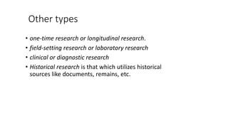 Other types
• one-time research or longitudinal research.
• field-setting research or laboratory research
• clinical or diagnostic research
• Historical research is that which utilizes historical
sources like documents, remains, etc.
 