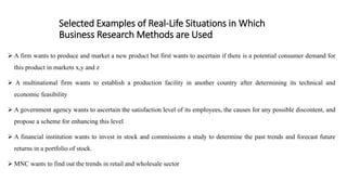Selected Examples of Real-Life Situations in Which
Business Research Methods are Used
 A firm wants to produce and market a new product but first wants to ascertain if there is a potential consumer demand for
this product in markets x,y and z
 A multinational firm wants to establish a production facility in another country after determining its technical and
economic feasibility
 A government agency wants to ascertain the satisfaction level of its employees, the causes for any possible discontent, and
propose a scheme for enhancing this level
 A financial institution wants to invest in stock and commissions a study to determine the past trends and forecast future
returns in a portfolio of stock.
 MNC wants to find out the trends in retail and wholesale sector
 