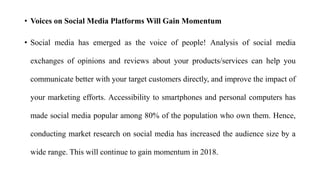 • Voices on Social Media Platforms Will Gain Momentum
• Social media has emerged as the voice of people! Analysis of social media
exchanges of opinions and reviews about your products/services can help you
communicate better with your target customers directly, and improve the impact of
your marketing efforts. Accessibility to smartphones and personal computers has
made social media popular among 80% of the population who own them. Hence,
conducting market research on social media has increased the audience size by a
wide range. This will continue to gain momentum in 2018.
 