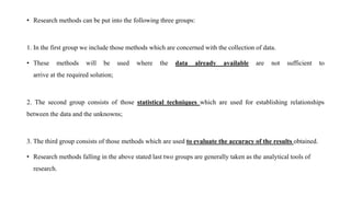 • Research methods can be put into the following three groups:
1. In the first group we include those methods which are concerned with the collection of data.
• These methods will be used where the data already available are not sufficient to
arrive at the required solution;
2. The second group consists of those statistical techniques which are used for establishing relationships
between the data and the unknowns;
3. The third group consists of those methods which are used to evaluate the accuracy of the results obtained.
• Research methods falling in the above stated last two groups are generally taken as the analytical tools of
research.
 