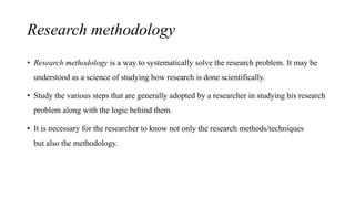 Research methodology
• Research methodology is a way to systematically solve the research problem. It may be
understood as a science of studying how research is done scientifically.
• Study the various steps that are generally adopted by a researcher in studying his research
problem along with the logic behind them.
• It is necessary for the researcher to know not only the research methods/techniques
but also the methodology.
 