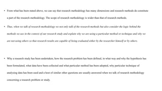• From what has been stated above, we can say that research methodology has many dimensions and research methods do constitute
a part of the research methodology. The scope of research methodology is wider than that of research methods.
• Thus, when we talk of research methodology we not only talk of the research methods but also consider the logic behind the
methods we use in the context of our research study and explain why we are using a particular method or technique and why we
are not using others so that research results are capable of being evaluated either by the researcher himself or by others.
• Why a research study has been undertaken, how the research problem has been defined, in what way and why the hypothesis has
been formulated, what data have been collected and what particular method has been adopted, why particular technique of
analysing data has been used and a host of similar other questions are usually answered when we talk of research methodology
concerning a research problem or study.
 
