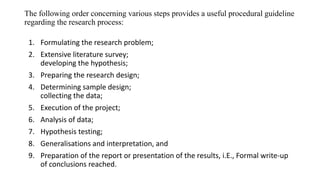 The following order concerning various steps provides a useful procedural guideline
regarding the research process:
1. Formulating the research problem;
2. Extensive literature survey;
developing the hypothesis;
3. Preparing the research design;
4. Determining sample design;
collecting the data;
5. Execution of the project;
6. Analysis of data;
7. Hypothesis testing;
8. Generalisations and interpretation, and
9. Preparation of the report or presentation of the results, i.E., Formal write-up
of conclusions reached.
 