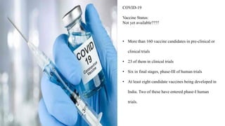 COVID-19
Vaccine Status:
Not yet available????
• More than 160 vaccine candidates in pre-clinical or
clinical trials
• 23 of them in clinical trials
• Six in final stages, phase-III of human trials
• At least eight candidate vaccines being developed in
India. Two of these have entered phase-I human
trials.
 
