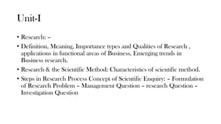 Unit-I
• Research: –
• Definition, Meaning, Importance types and Qualities of Research ,
applications in functional areas of Business, Emerging trends in
Business research.
• Research & the Scientific Method: Characteristics of scientific method.
• Steps in Research Process Concept of Scientific Enquiry: – Formulation
of Research Problem – Management Question – research Question –
Investigation Question
 
