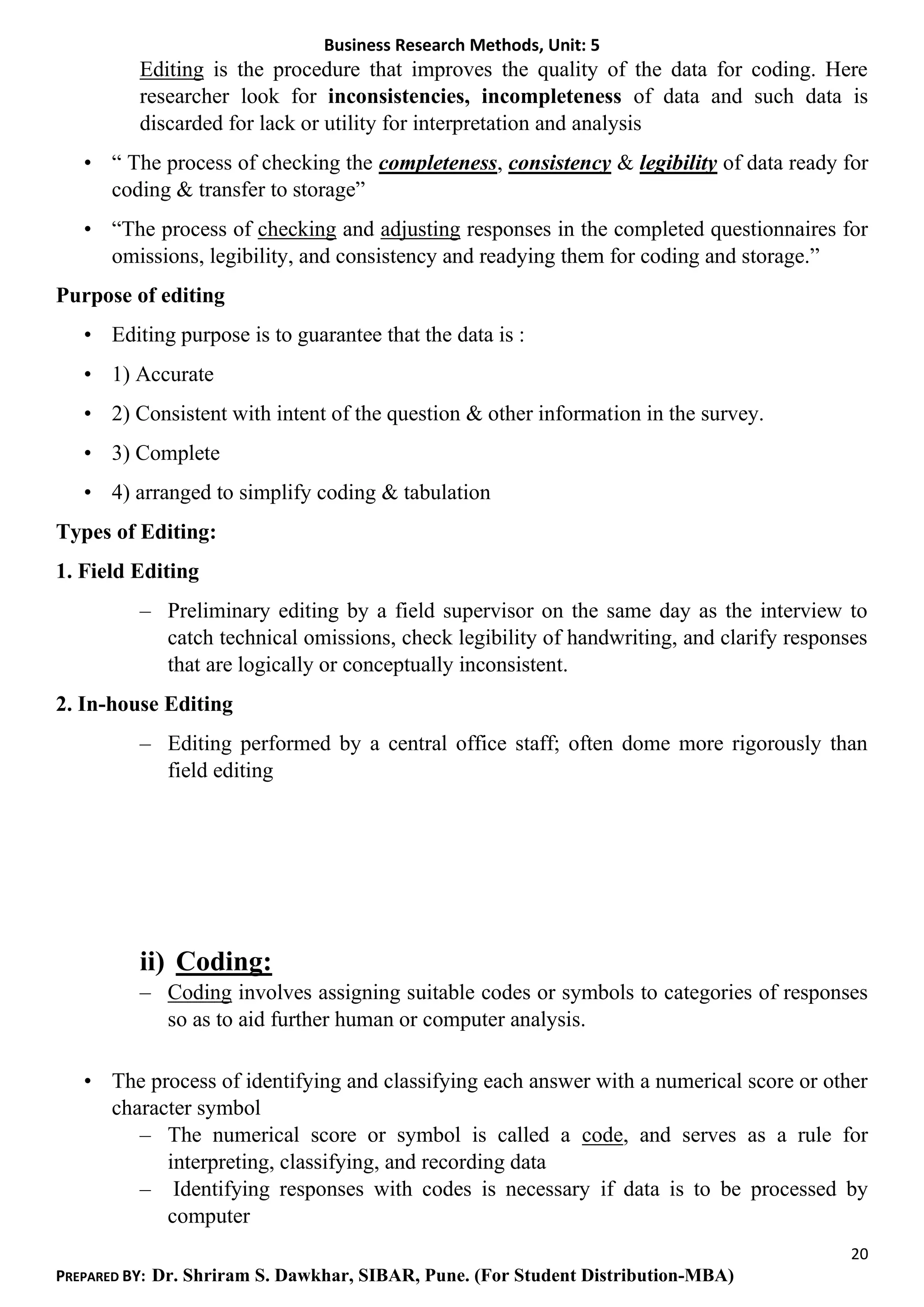 Business Research Methods, Unit: 5
20
PREPARED BY: Dr. Shriram S. Dawkhar, SIBAR, Pune. (For Student Distribution-MBA)
Editing is the procedure that improves the quality of the data for coding. Here
researcher look for inconsistencies, incompleteness of data and such data is
discarded for lack or utility for interpretation and analysis
• “ The process of checking the completeness, consistency & legibility of data ready for
coding & transfer to storage”
• “The process of checking and adjusting responses in the completed questionnaires for
omissions, legibility, and consistency and readying them for coding and storage.”
Purpose of editing
• Editing purpose is to guarantee that the data is :
• 1) Accurate
• 2) Consistent with intent of the question & other information in the survey.
• 3) Complete
• 4) arranged to simplify coding & tabulation
Types of Editing:
1. Field Editing
– Preliminary editing by a field supervisor on the same day as the interview to
catch technical omissions, check legibility of handwriting, and clarify responses
that are logically or conceptually inconsistent.
2. In-house Editing
– Editing performed by a central office staff; often dome more rigorously than
field editing
ii) Coding:
– Coding involves assigning suitable codes or symbols to categories of responses
so as to aid further human or computer analysis.
• The process of identifying and classifying each answer with a numerical score or other
character symbol
– The numerical score or symbol is called a code, and serves as a rule for
interpreting, classifying, and recording data
– Identifying responses with codes is necessary if data is to be processed by
computer
 