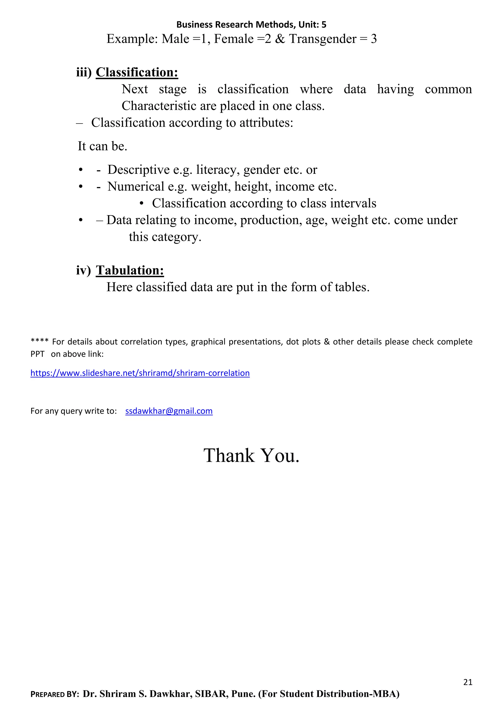 Business Research Methods, Unit: 5
21
PREPARED BY: Dr. Shriram S. Dawkhar, SIBAR, Pune. (For Student Distribution-MBA)
Example: Male =1, Female =2 & Transgender = 3
iii) Classification:
Next stage is classification where data having common
Characteristic are placed in one class.
– Classification according to attributes:
It can be.
• - Descriptive e.g. literacy, gender etc. or
• - Numerical e.g. weight, height, income etc.
• Classification according to class intervals
• – Data relating to income, production, age, weight etc. come under
this category.
iv) Tabulation:
Here classified data are put in the form of tables.
**** For details about correlation types, graphical presentations, dot plots & other details please check complete
PPT on above link:
https://www.slideshare.net/shriramd/shriram-correlation
For any query write to: ssdawkhar@gmail.com
Thank You.
 