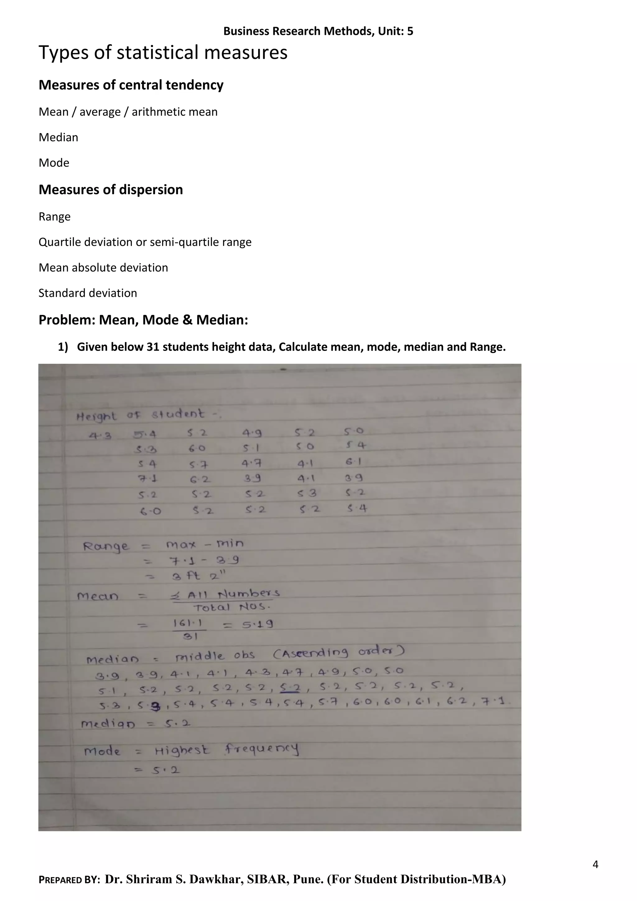 Business Research Methods, Unit: 5
4
PREPARED BY: Dr. Shriram S. Dawkhar, SIBAR, Pune. (For Student Distribution-MBA)
Types of statistical measures
Measures of central tendency
Mean / average / arithmetic mean
Median
Mode
Measures of dispersion
Range
Quartile deviation or semi-quartile range
Mean absolute deviation
Standard deviation
Problem: Mean, Mode & Median:
1) Given below 31 students height data, Calculate mean, mode, median and Range.
 