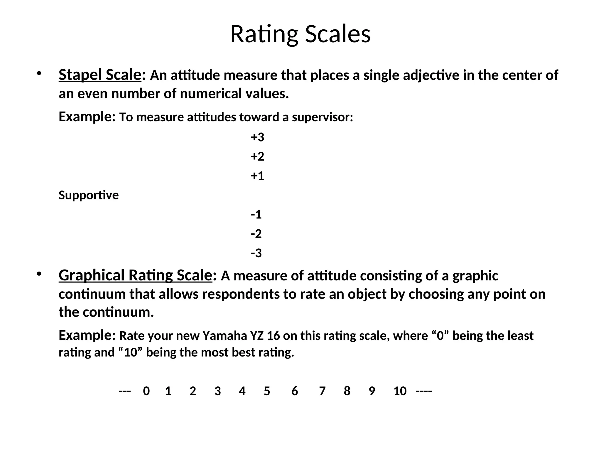 Rating Scales
• Stapel Scale: An attitude measure that places a single adjective in the center of
an even number of numerical values.
Example: To measure attitudes toward a supervisor:
+3
+2
+1
Supportive
-1
-2
-3
• Graphical Rating Scale: A measure of attitude consisting of a graphic
continuum that allows respondents to rate an object by choosing any point on
the continuum.
Example: Rate your new Yamaha YZ 16 on this rating scale, where “0” being the least
rating and “10” being the most best rating.
--- 0 1 2 3 4 5 6 7 8 9 10 ----
 