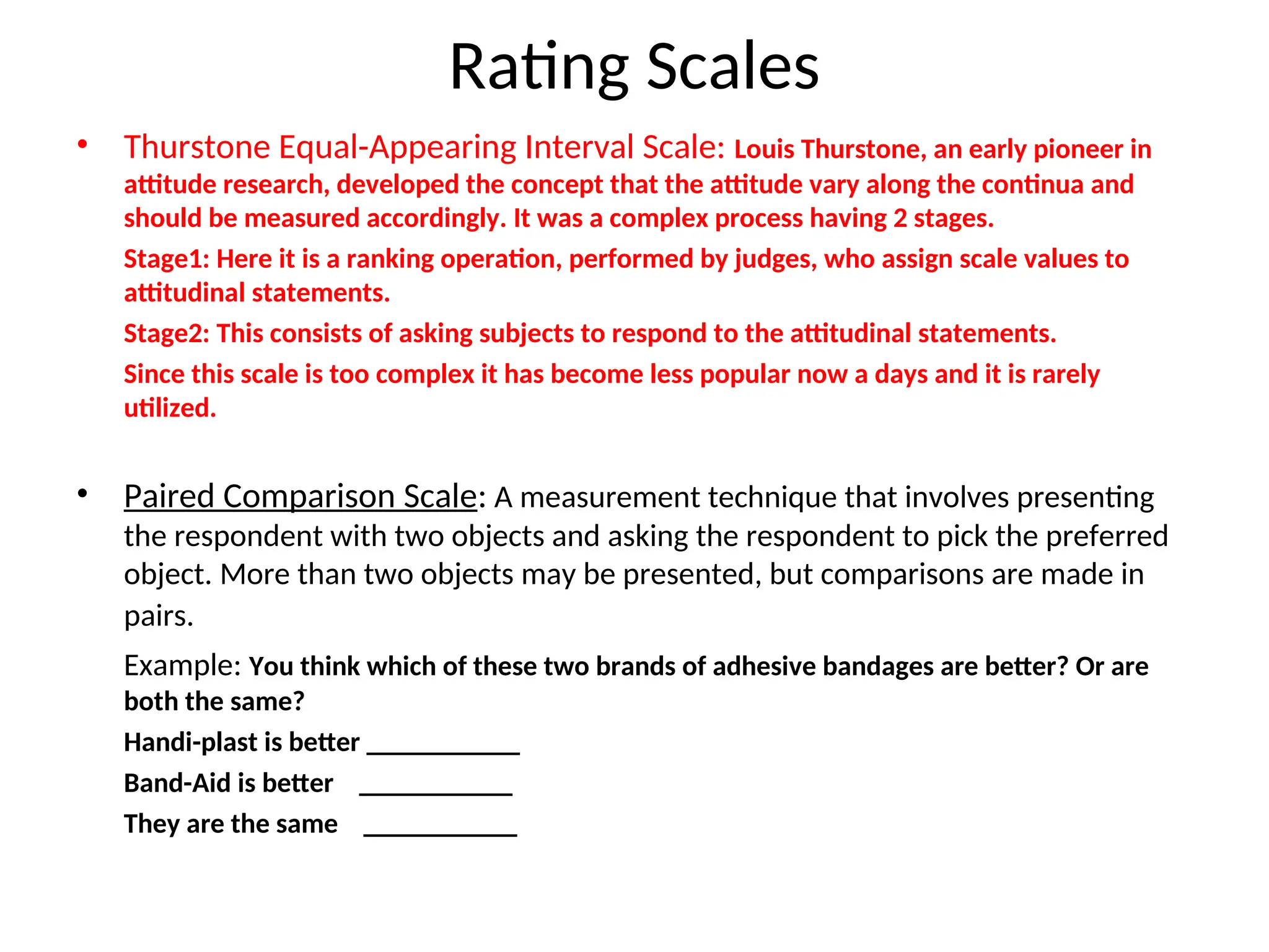 Rating Scales
• Thurstone Equal-Appearing Interval Scale: Louis Thurstone, an early pioneer in
attitude research, developed the concept that the attitude vary along the continua and
should be measured accordingly. It was a complex process having 2 stages.
Stage1: Here it is a ranking operation, performed by judges, who assign scale values to
attitudinal statements.
Stage2: This consists of asking subjects to respond to the attitudinal statements.
Since this scale is too complex it has become less popular now a days and it is rarely
utilized.
• Paired Comparison Scale: A measurement technique that involves presenting
the respondent with two objects and asking the respondent to pick the preferred
object. More than two objects may be presented, but comparisons are made in
pairs.
Example: You think which of these two brands of adhesive bandages are better? Or are
both the same?
Handi-plast is better ___________
Band-Aid is better ___________
They are the same ___________
 