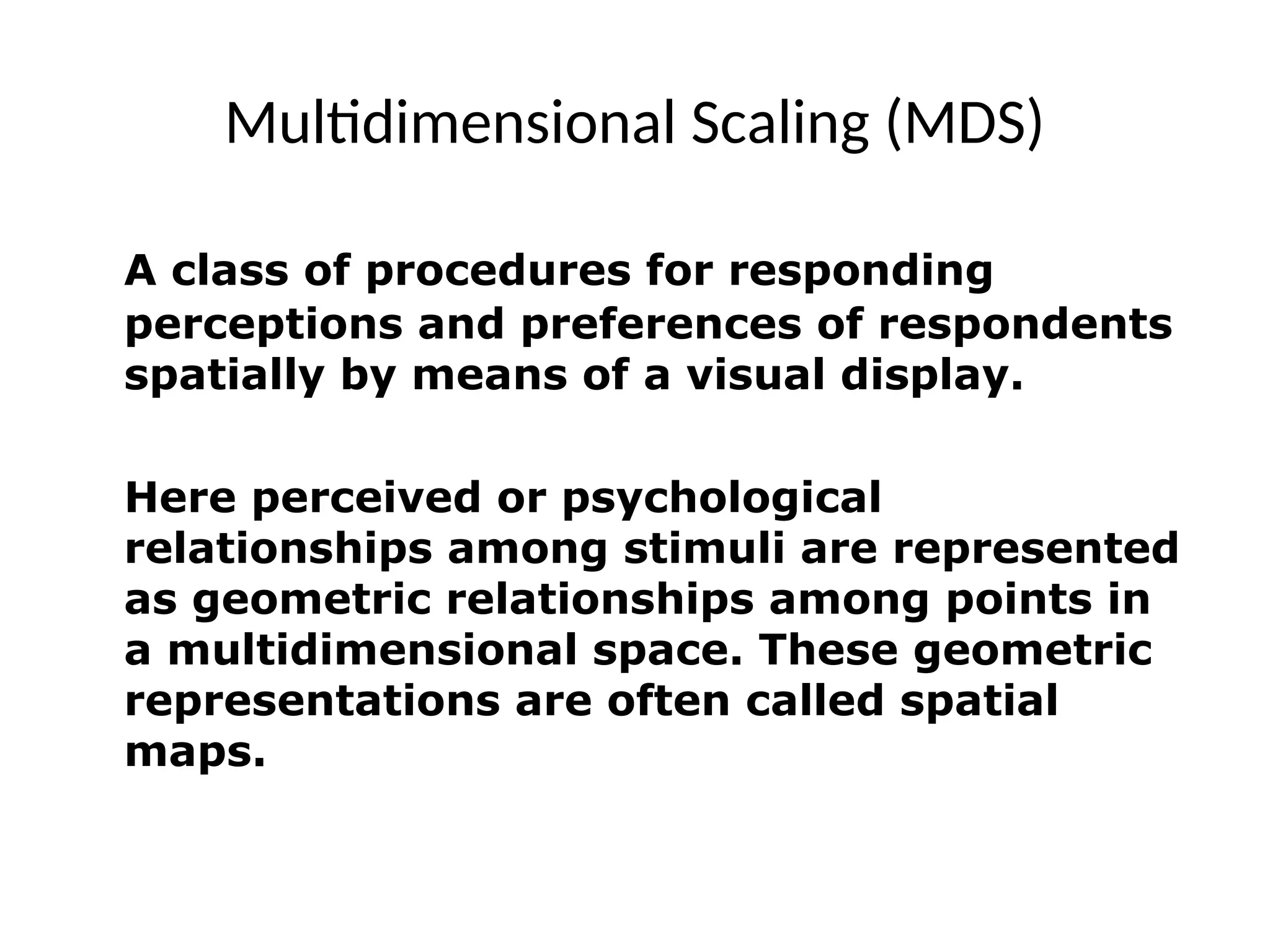 Multidimensional Scaling (MDS)
A class of procedures for responding
perceptions and preferences of respondents
spatially by means of a visual display.
Here perceived or psychological
relationships among stimuli are represented
as geometric relationships among points in
a multidimensional space. These geometric
representations are often called spatial
maps.
 