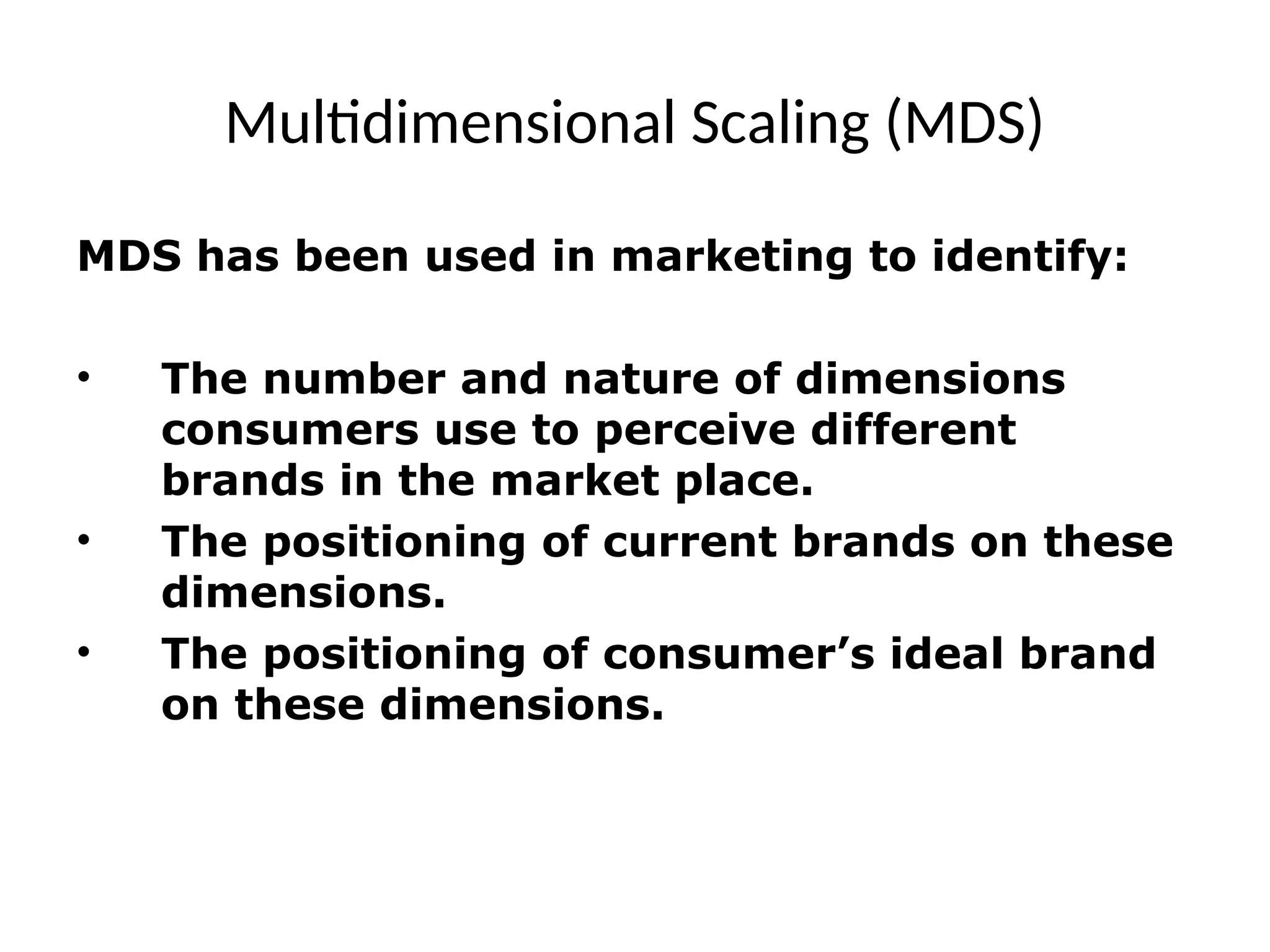 Multidimensional Scaling (MDS)
MDS has been used in marketing to identify:
• The number and nature of dimensions
consumers use to perceive different
brands in the market place.
• The positioning of current brands on these
dimensions.
• The positioning of consumer’s ideal brand
on these dimensions.
 