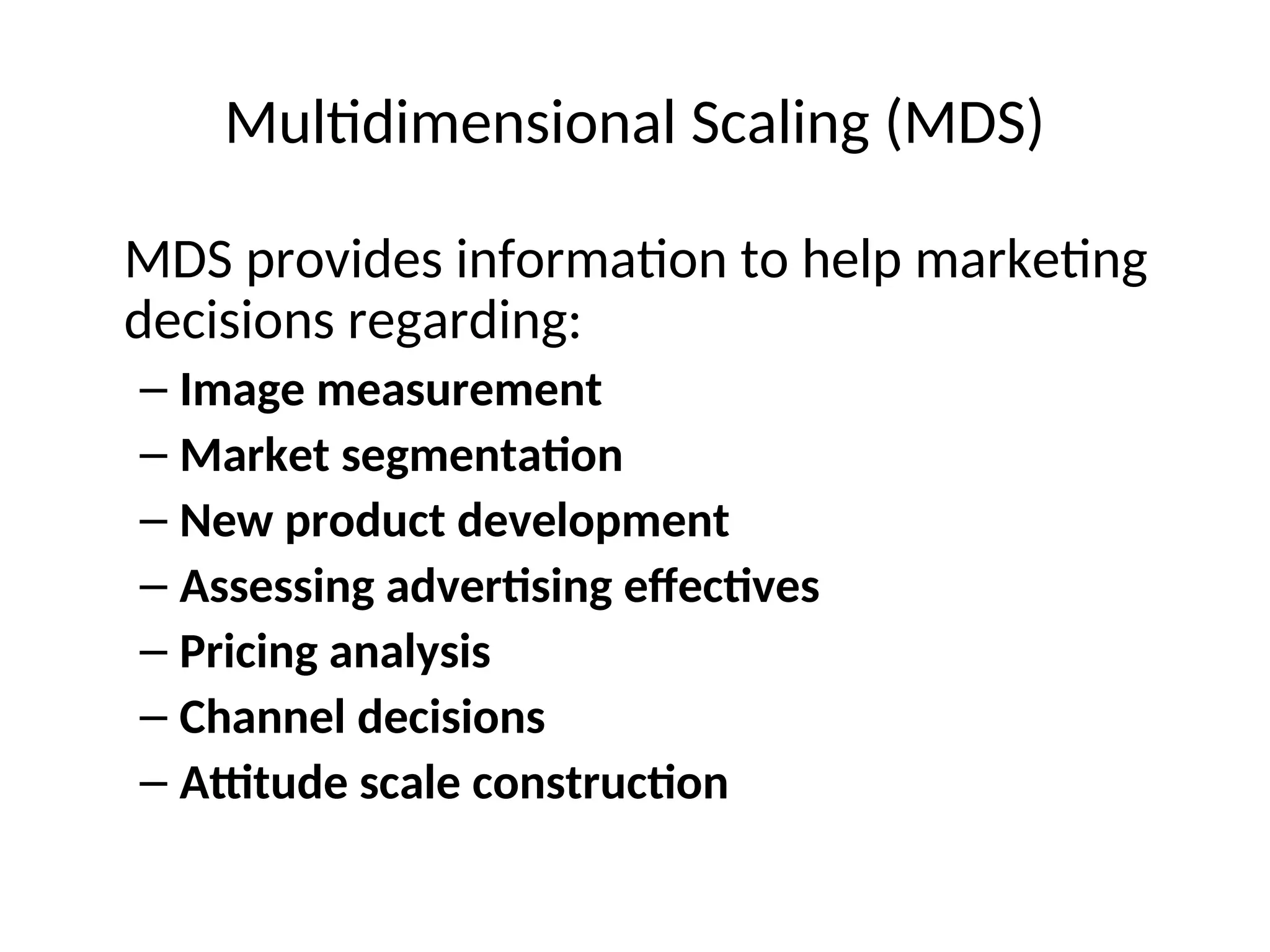 Multidimensional Scaling (MDS)
MDS provides information to help marketing
decisions regarding:
– Image measurement
– Market segmentation
– New product development
– Assessing advertising effectives
– Pricing analysis
– Channel decisions
– Attitude scale construction
 