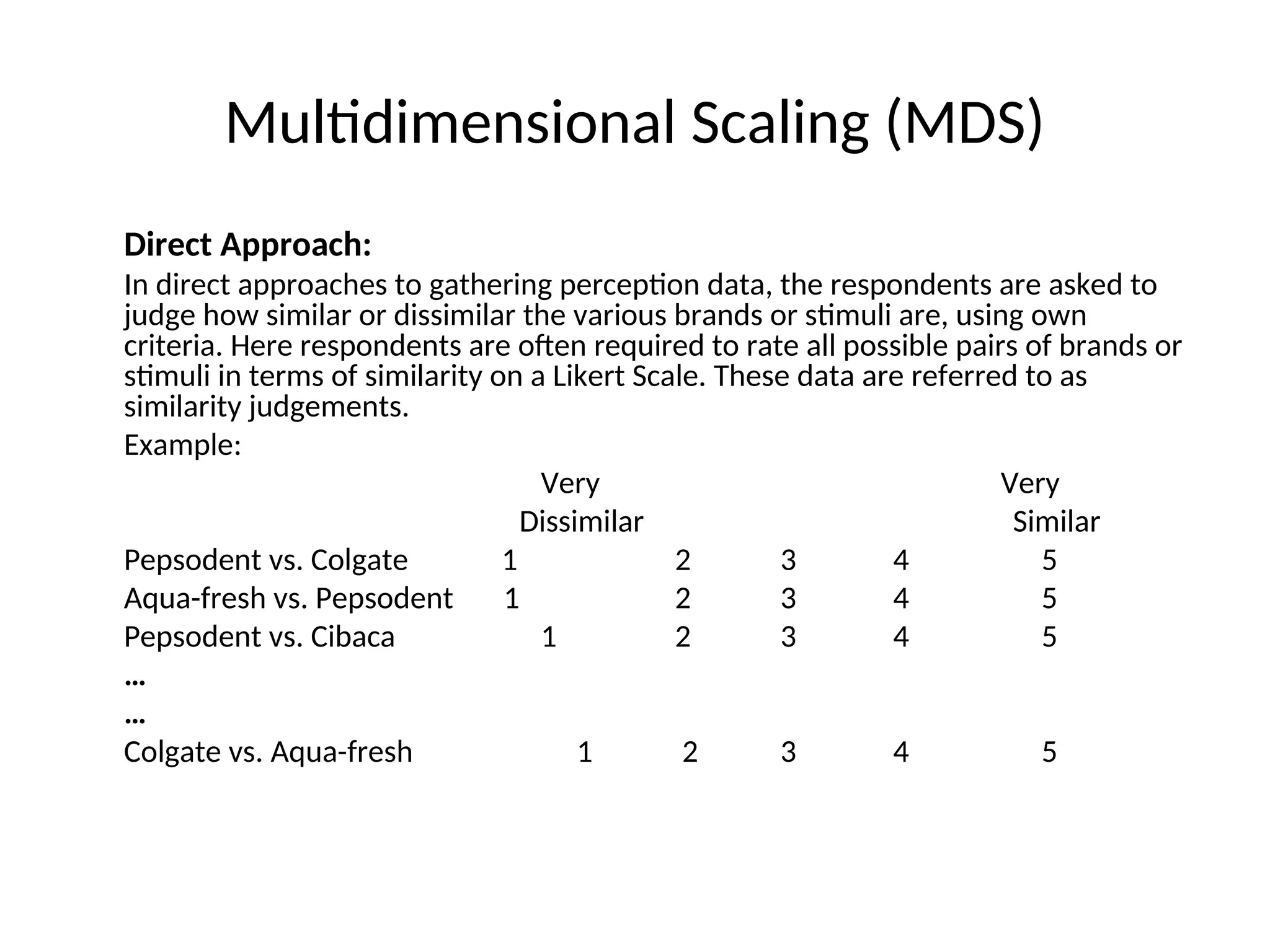Multidimensional Scaling (MDS)
Direct Approach:
In direct approaches to gathering perception data, the respondents are asked to
judge how similar or dissimilar the various brands or stimuli are, using own
criteria. Here respondents are often required to rate all possible pairs of brands or
stimuli in terms of similarity on a Likert Scale. These data are referred to as
similarity judgements.
Example:
Very Very
Dissimilar Similar
Pepsodent vs. Colgate 1 2 3 4 5
Aqua-fresh vs. Pepsodent 1 2 3 4 5
Pepsodent vs. Cibaca 1 2 3 4 5
…
…
Colgate vs. Aqua-fresh 1 2 3 4 5
 