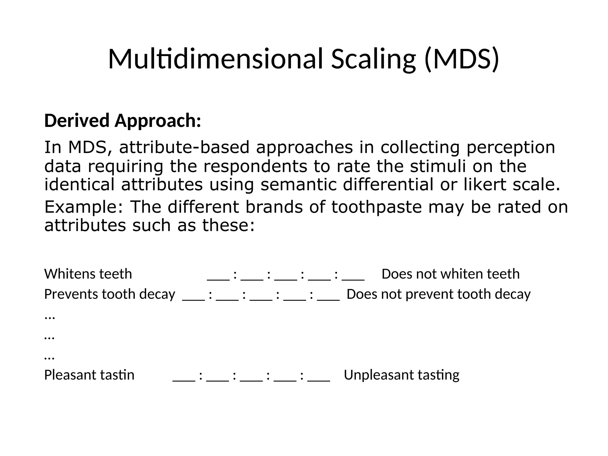 Multidimensional Scaling (MDS)
Derived Approach:
In MDS, attribute-based approaches in collecting perception
data requiring the respondents to rate the stimuli on the
identical attributes using semantic differential or likert scale.
Example: The different brands of toothpaste may be rated on
attributes such as these:
Whitens teeth ___ : ___ : ___ : ___ : ___ Does not whiten teeth
Prevents tooth decay ___ : ___ : ___ : ___ : ___ Does not prevent tooth decay
...
…
…
Pleasant tastin ___ : ___ : ___ : ___ : ___ Unpleasant tasting
 