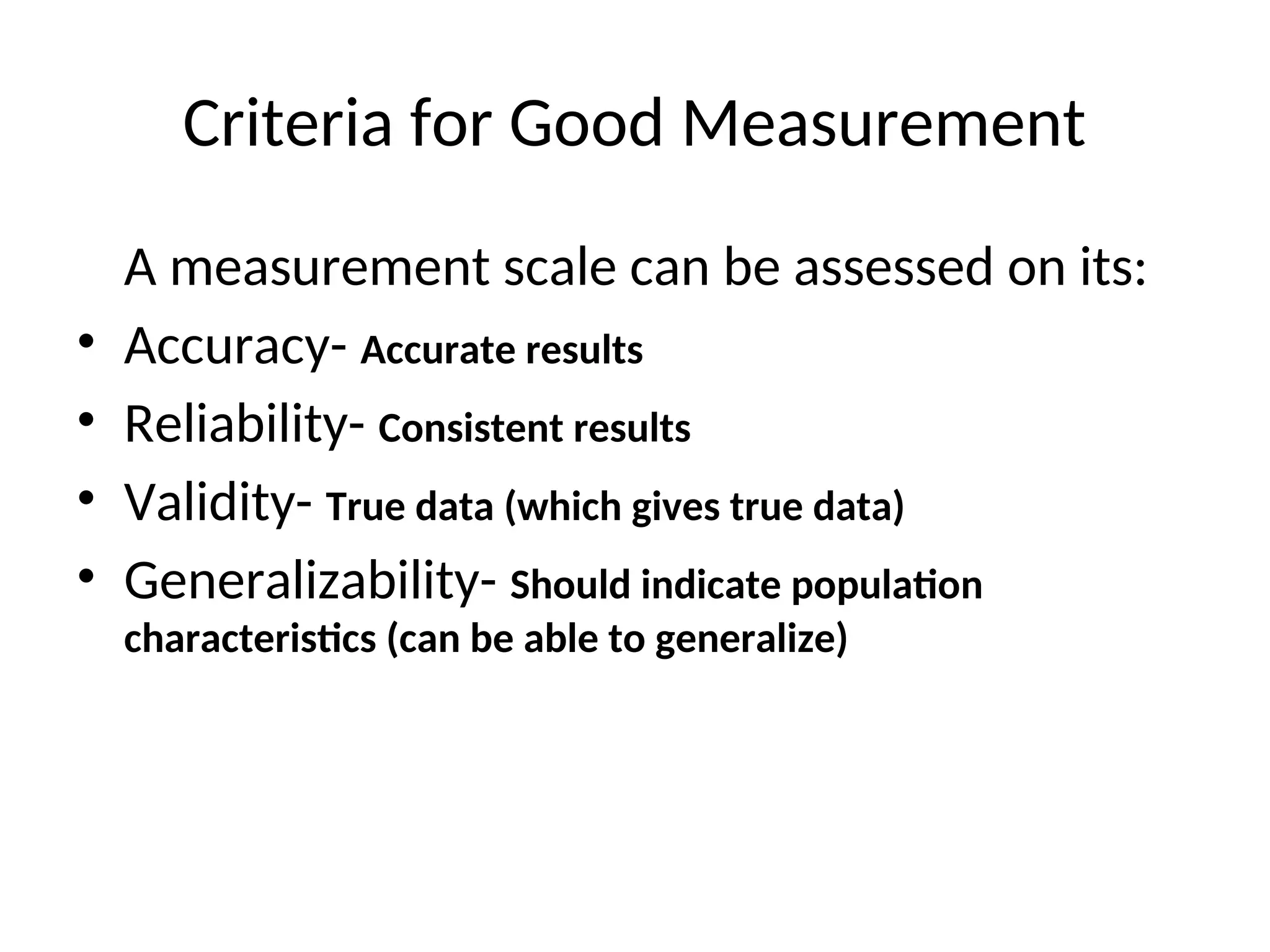 Criteria for Good Measurement
A measurement scale can be assessed on its:
• Accuracy- Accurate results
• Reliability- Consistent results
• Validity- True data (which gives true data)
• Generalizability- Should indicate population
characteristics (can be able to generalize)
 