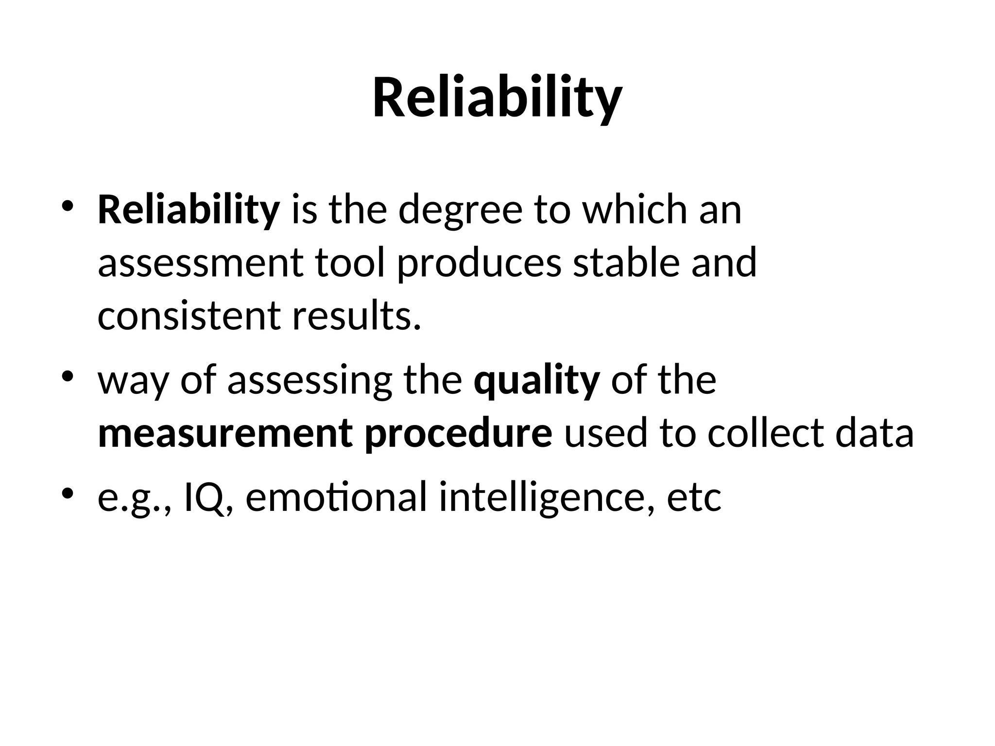 Reliability
• Reliability is the degree to which an
assessment tool produces stable and
consistent results.
• way of assessing the quality of the
measurement procedure used to collect data
• e.g., IQ, emotional intelligence, etc
 
