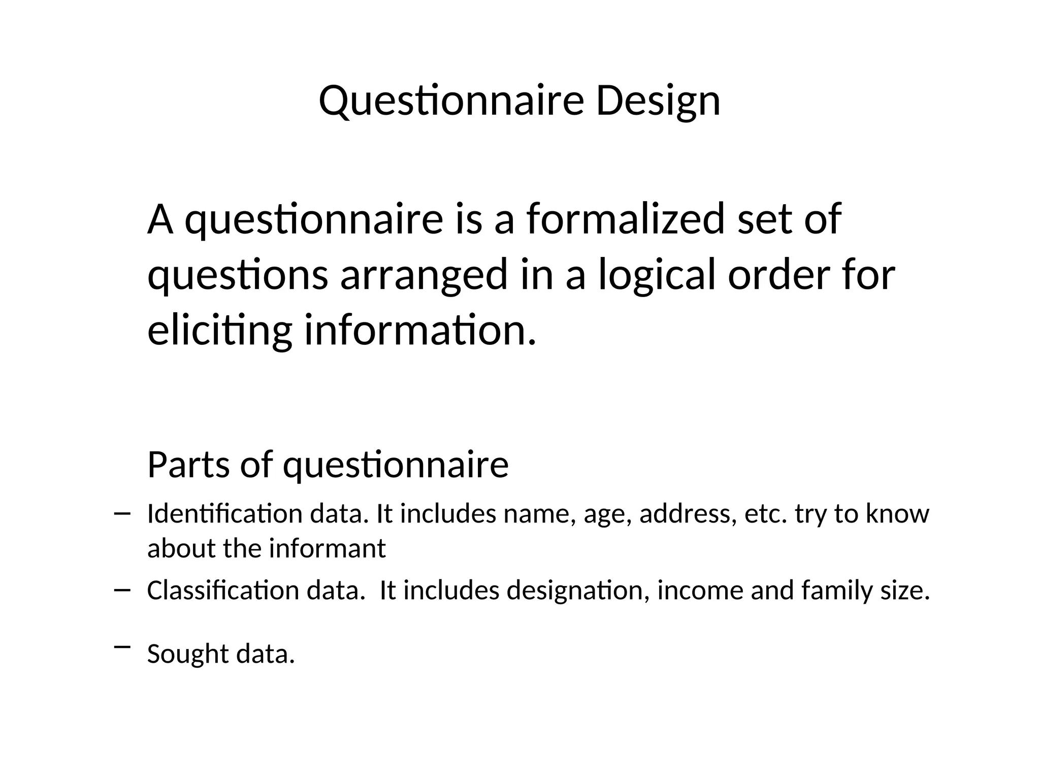Questionnaire Design
A questionnaire is a formalized set of
questions arranged in a logical order for
eliciting information.
Parts of questionnaire
– Identification data. It includes name, age, address, etc. try to know
about the informant
– Classification data. It includes designation, income and family size.
– Sought data.
 