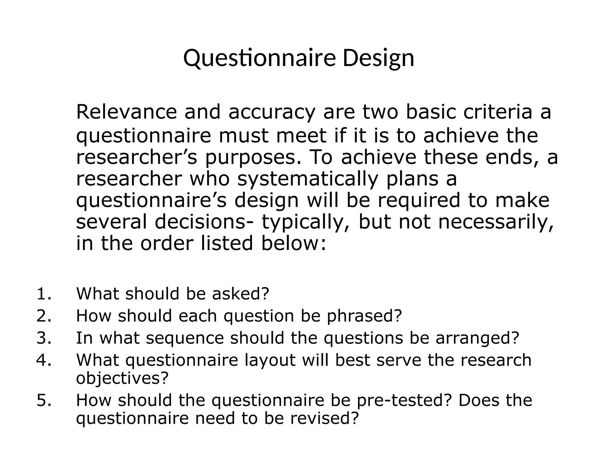 Questionnaire Design
Relevance and accuracy are two basic criteria a
questionnaire must meet if it is to achieve the
researcher’s purposes. To achieve these ends, a
researcher who systematically plans a
questionnaire’s design will be required to make
several decisions- typically, but not necessarily,
in the order listed below:
1. What should be asked?
2. How should each question be phrased?
3. In what sequence should the questions be arranged?
4. What questionnaire layout will best serve the research
objectives?
5. How should the questionnaire be pre-tested? Does the
questionnaire need to be revised?
 