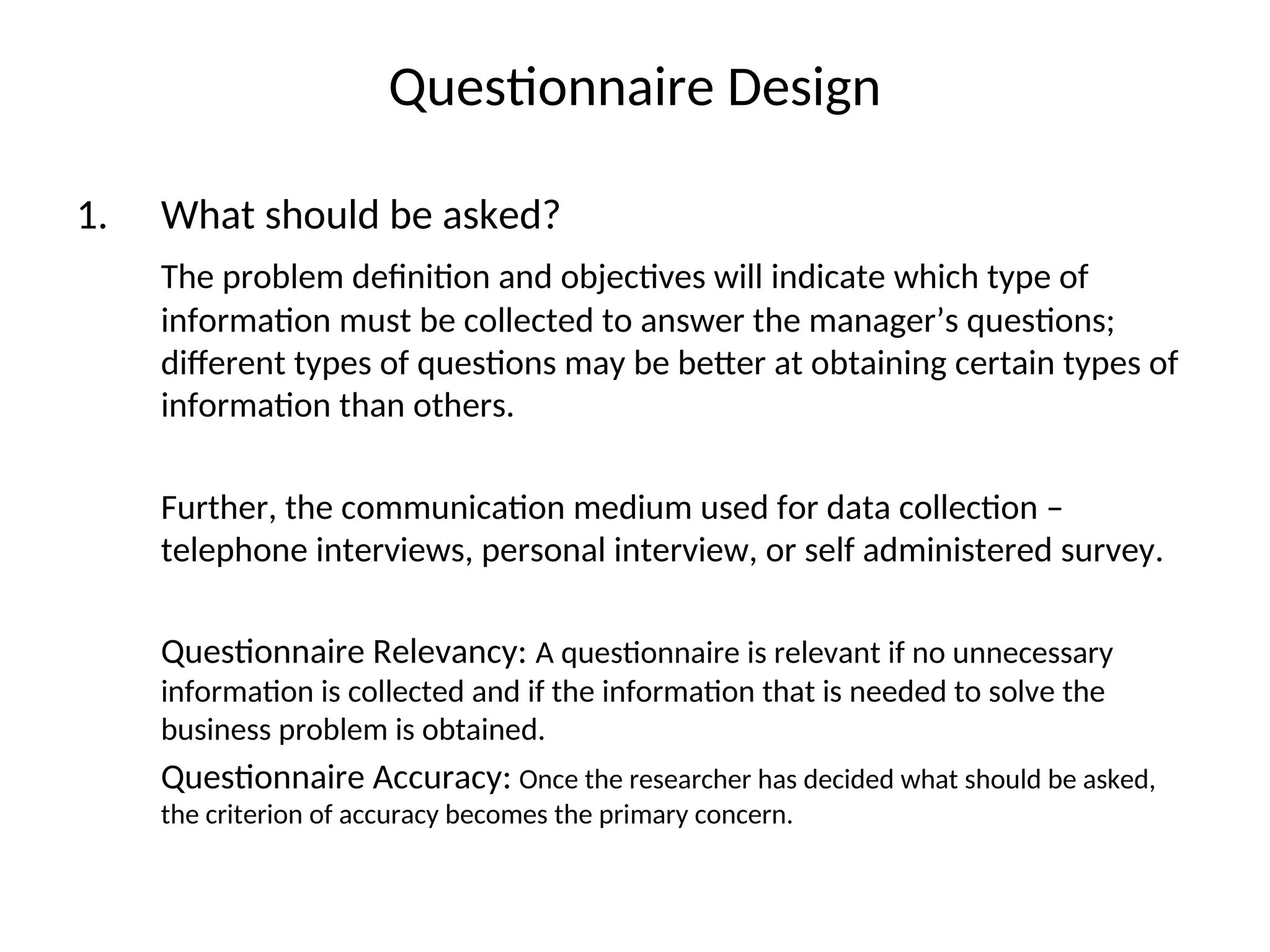 Questionnaire Design
1. What should be asked?
The problem definition and objectives will indicate which type of
information must be collected to answer the manager’s questions;
different types of questions may be better at obtaining certain types of
information than others.
Further, the communication medium used for data collection –
telephone interviews, personal interview, or self administered survey.
Questionnaire Relevancy: A questionnaire is relevant if no unnecessary
information is collected and if the information that is needed to solve the
business problem is obtained.
Questionnaire Accuracy: Once the researcher has decided what should be asked,
the criterion of accuracy becomes the primary concern.
 